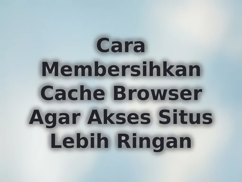 Cara Membersihkan Cache Browser Agar Akses Situs Lebih Ringan